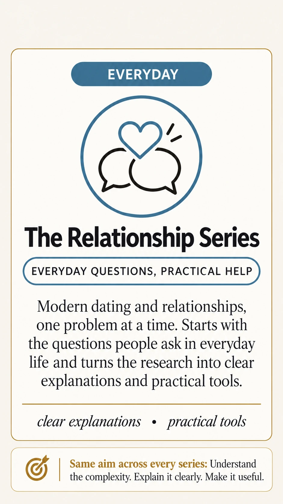 The Relationship Series. Everyday. Everyday questions, practical help. Modern dating and relationships, one problem at a time. Starts with the questions people ask in everyday life and turns the research into clear explanations and practical tools. Clear explanations · practical tools. Same aim across every series: Understand the complexity. Explain it clearly. Make it useful.